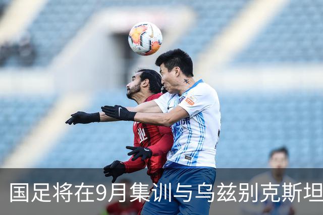 国足将在9月集训与乌兹别克斯坦进行热身赛，年轻一代备受期待