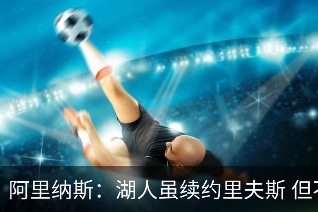 阿里纳斯：湖人虽续约里夫斯 但不补强阵容新赛季依旧没戏